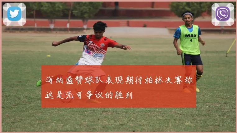 海纳盛赞球队表现期待柏林决赛称这是无可争议的胜利