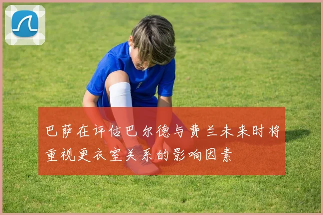 巴萨在评估巴尔德与费兰未来时将重视更衣室关系的影响因素