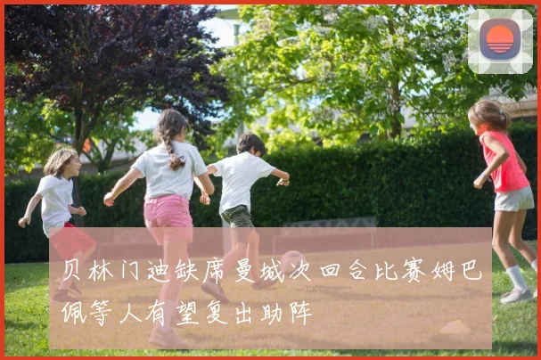 贝林门迪缺席曼城次回合比赛姆巴佩等人有望复出助阵