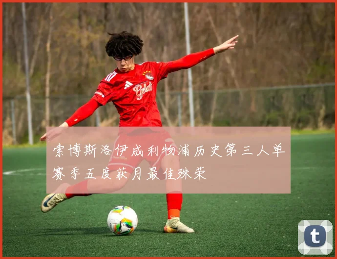 索博斯洛伊成利物浦历史第三人单赛季五度获月最佳殊荣