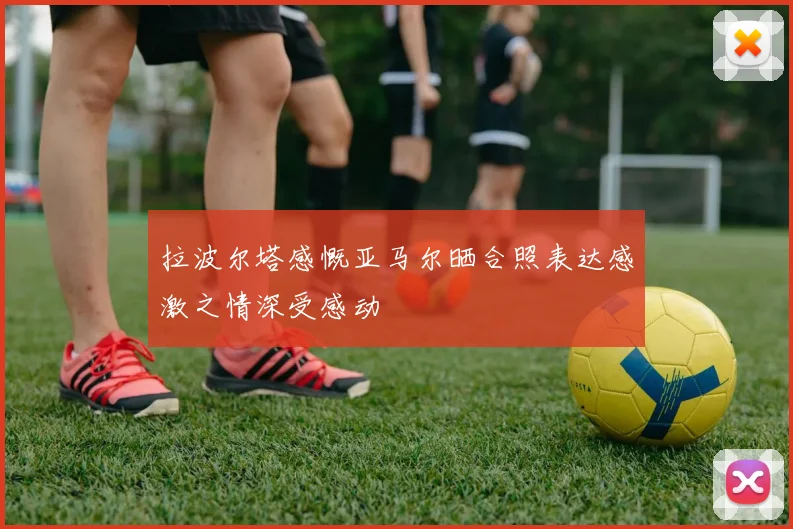 拉波尔塔感慨亚马尔晒合照表达感激之情深受感动