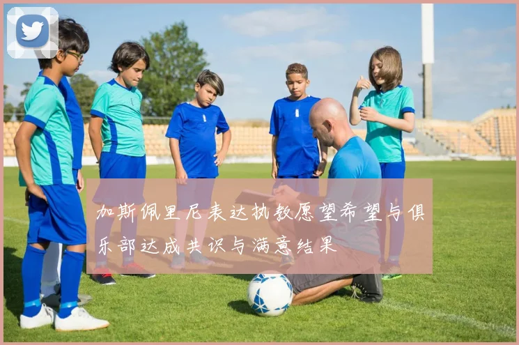 加斯佩里尼表达执教愿望希望与俱乐部达成共识与满意结果