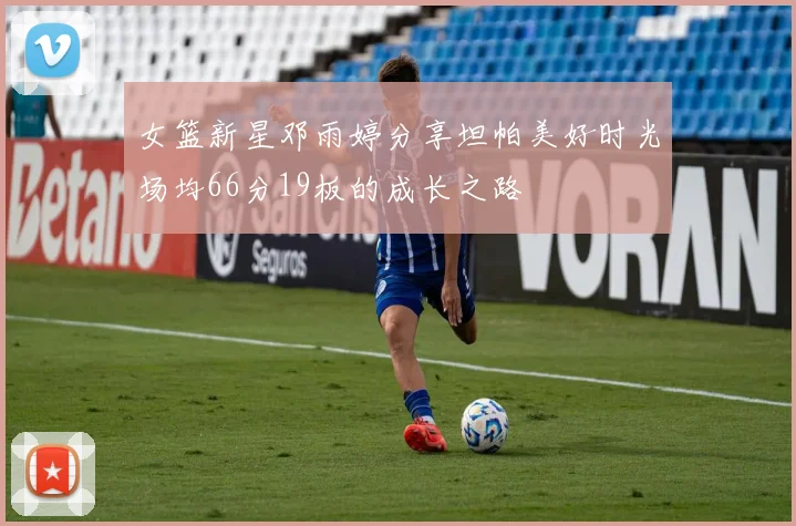女篮新星邓雨婷分享坦帕美好时光场均66分19板的成长之路
