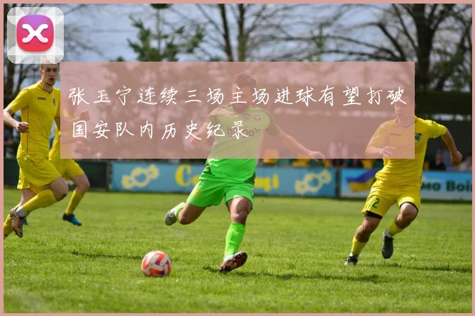 张玉宁连续三场主场进球有望打破国安队内历史纪录
