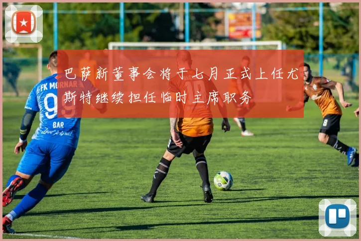 巴萨新董事会将于七月正式上任尤斯特继续担任临时主席职务