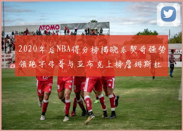 2020年后NBA得分榜揭晓东契奇强势领跑字母哥与亚布克上榜詹姆斯杜兰特库里未入前列