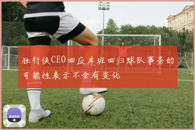 独行侠CEO回应库班回归球队事务的可能性表示不会有变化