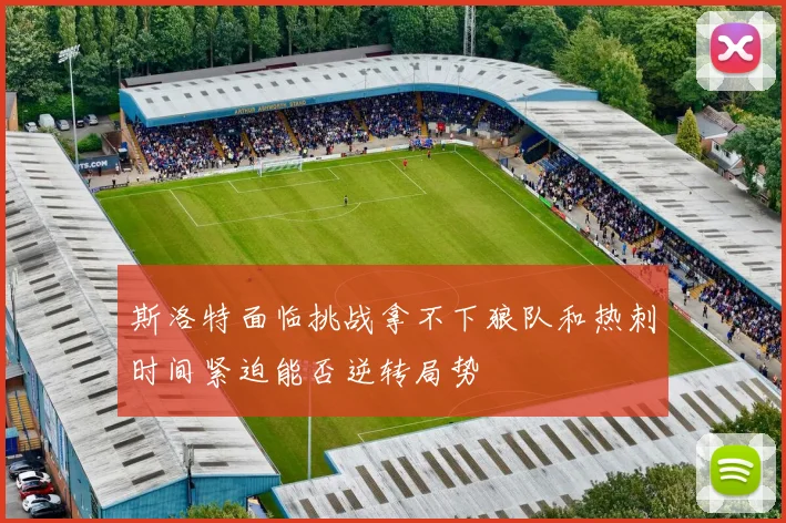 斯洛特面临挑战拿不下狼队和热刺时间紧迫能否逆转局势